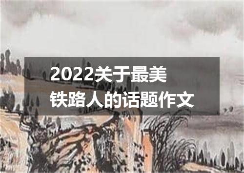 2022关于最美铁路人的话题作文
