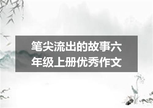 笔尖流出的故事六年级上册优秀作文