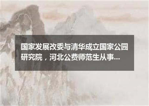 国家发展改委与清华成立国家公园研究院，河北公费师范生从事中小学教育期限减至6年