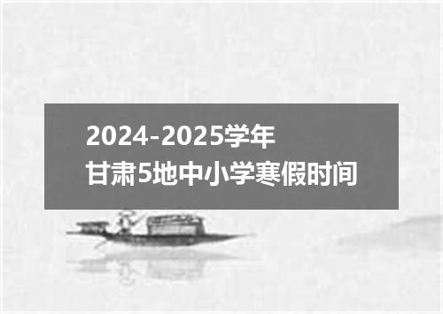 2024-2025学年甘肃5地中小学寒假时间