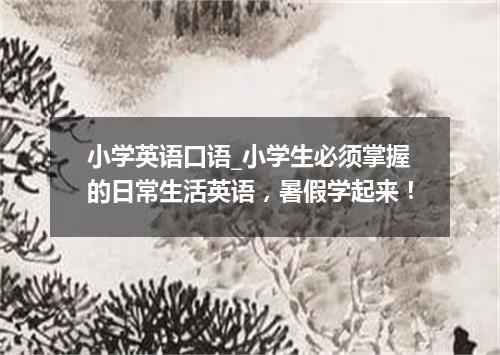 小学英语口语_小学生必须掌握的日常生活英语，暑假学起来！