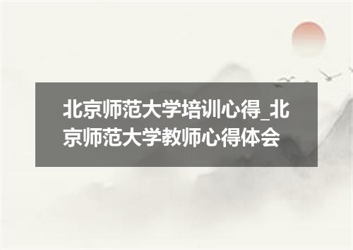 北京师范大学培训心得_北京师范大学教师心得体会