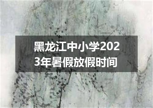 黑龙江中小学2023年暑假放假时间