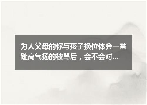 为人父母的你与孩子换位体会一番趾高气扬的被骂后，会不会对孩子的教育方式有所改变？
