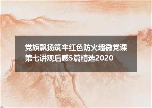 党旗飘扬筑牢红色防火墙微党课第七讲观后感5篇精选2020