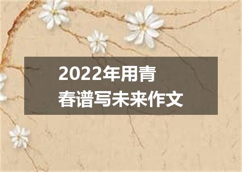 2022年用青春谱写未来作文