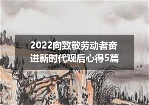 2022向致敬劳动者奋进新时代观后心得5篇
