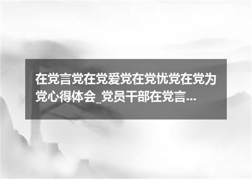 在党言党在党爱党在党忧党在党为党心得体会_党员干部在党言党在党爱党在党忧党总结