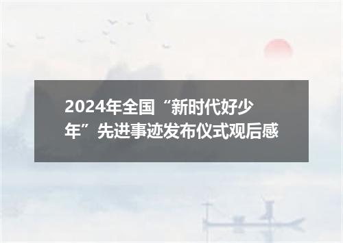 2024年全国“新时代好少年”先进事迹发布仪式观后感