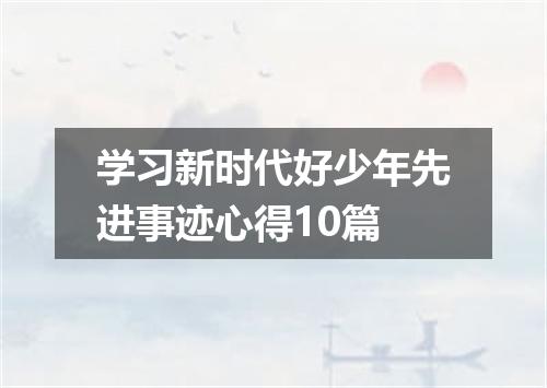 学习新时代好少年先进事迹心得10篇