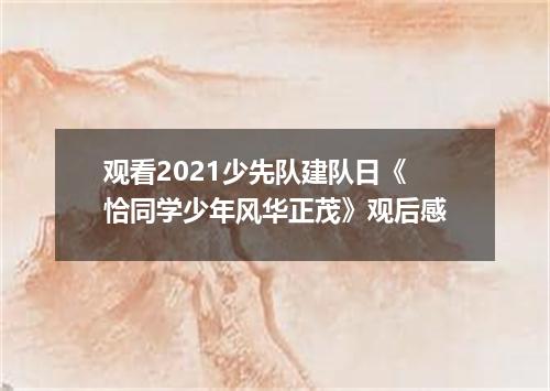 观看2021少先队建队日《恰同学少年风华正茂》观后感