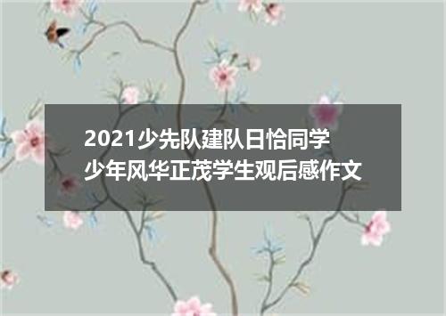 2021少先队建队日恰同学少年风华正茂学生观后感作文