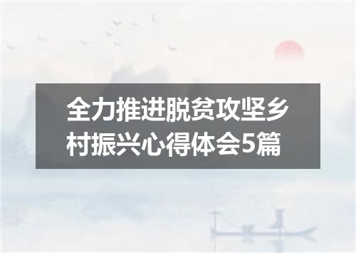 全力推进脱贫攻坚乡村振兴心得体会5篇