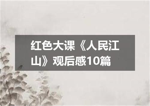 红色大课《人民江山》观后感10篇
