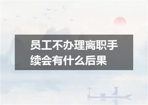 员工不办理离职手续会有什么后果