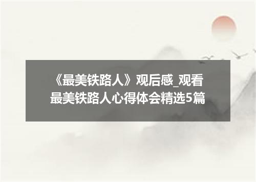 《最美铁路人》观后感_观看最美铁路人心得体会精选5篇