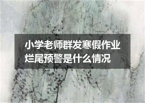 小学老师群发寒假作业烂尾预警是什么情况
