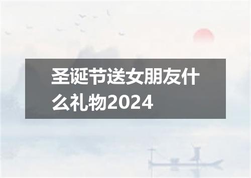 圣诞节送女朋友什么礼物2024