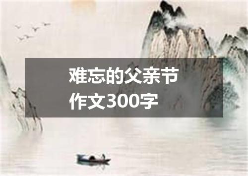难忘的父亲节作文300字