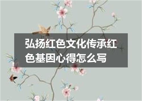 弘扬红色文化传承红色基因心得怎么写