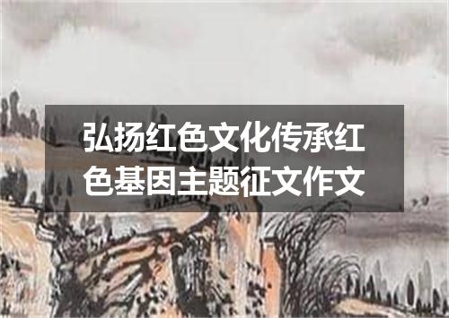 弘扬红色文化传承红色基因主题征文作文