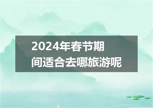 2024年春节期间适合去哪旅游呢
