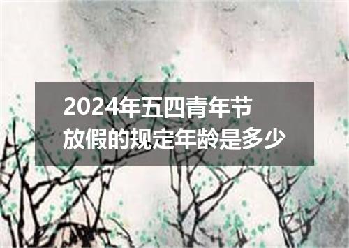 2024年五四青年节放假的规定年龄是多少