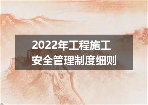 2022年工程施工安全管理制度细则