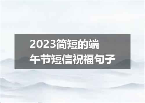 2023简短的端午节短信祝福句子