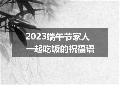2023端午节家人一起吃饭的祝福语
