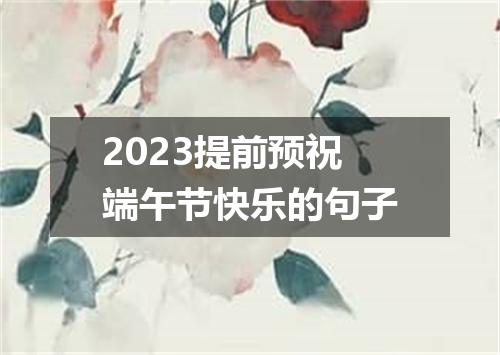 2023提前预祝端午节快乐的句子