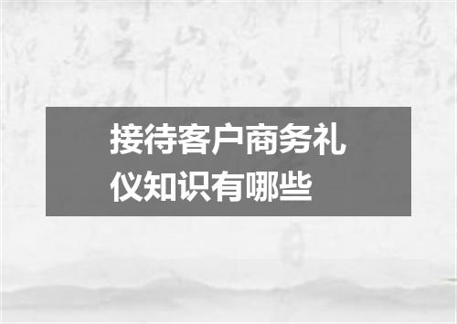 接待客户商务礼仪知识有哪些