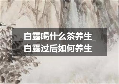 白露喝什么茶养生_白露过后如何养生