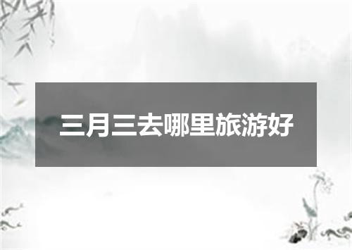 三月三去哪里旅游好