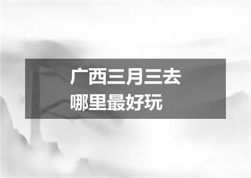 广西三月三去哪里最好玩