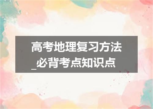 高考地理复习方法_必背考点知识点
