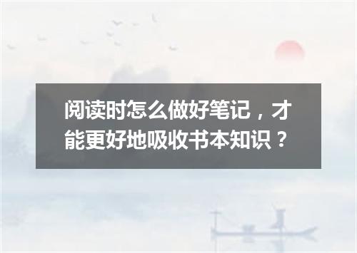 阅读时怎么做好笔记，才能更好地吸收书本知识？