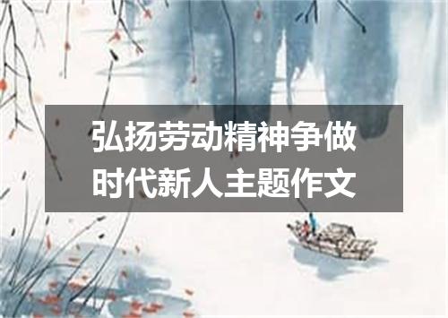 弘扬劳动精神争做时代新人主题作文