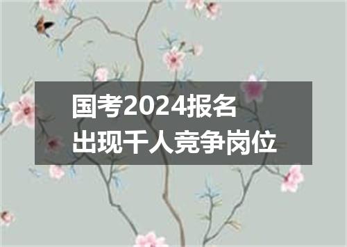 国考2024报名出现千人竞争岗位
