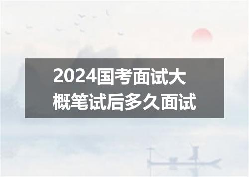 2024国考面试大概笔试后多久面试