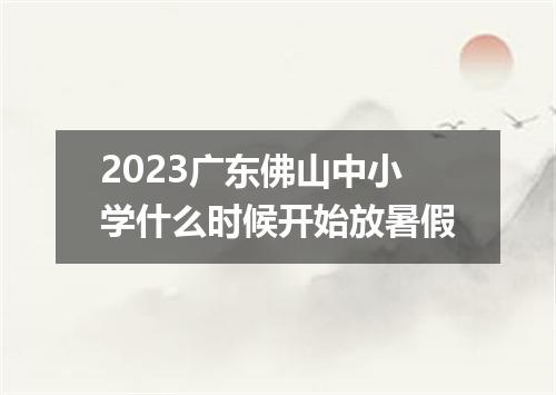 2023广东佛山中小学什么时候开始放暑假