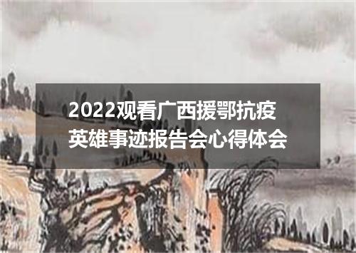 2022观看广西援鄂抗疫英雄事迹报告会心得体会