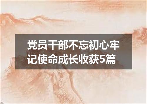 党员干部不忘初心牢记使命成长收获5篇