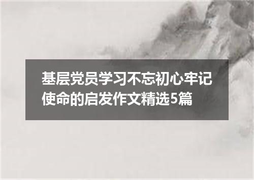 基层党员学习不忘初心牢记使命的启发作文精选5篇