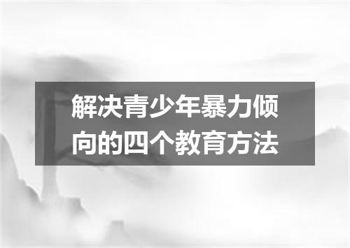 解决青少年暴力倾向的四个教育方法