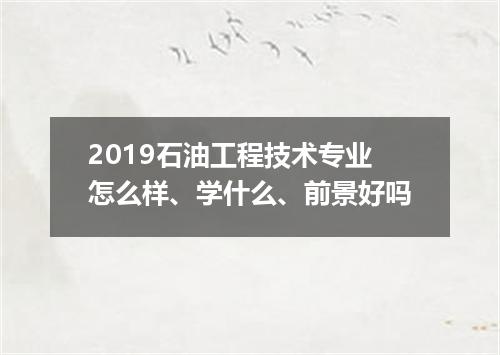 2019石油工程技术专业怎么样、学什么、前景好吗