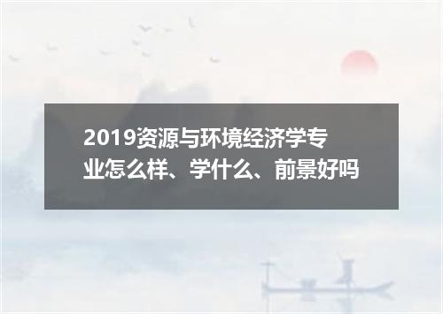 2019资源与环境经济学专业怎么样、学什么、前景好吗