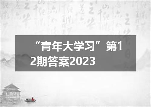 “青年大学习”第12期答案2023