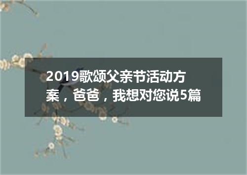 2019歌颂父亲节活动方案，爸爸，我想对您说5篇