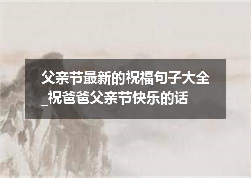 父亲节最新的祝福句子大全_祝爸爸父亲节快乐的话
